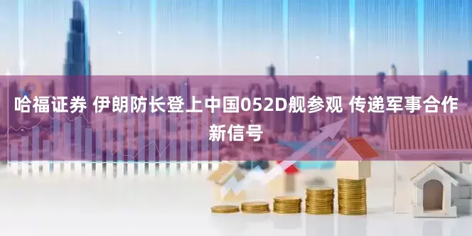 哈福证券 伊朗防长登上中国052D舰参观 传递军事合作新信号