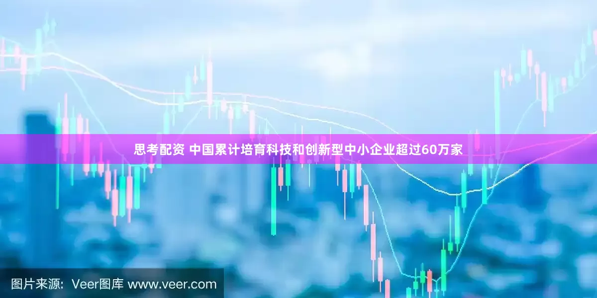 思考配资 中国累计培育科技和创新型中小企业超过60万家