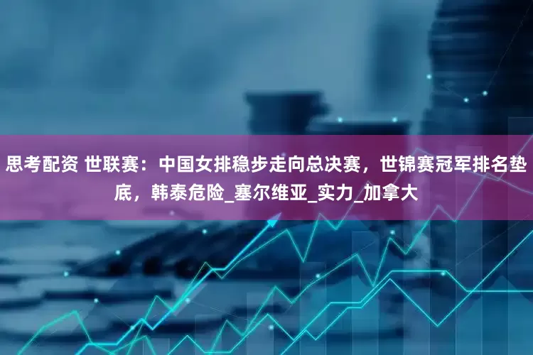 思考配资 世联赛：中国女排稳步走向总决赛，世锦赛冠军排名垫底，韩泰危险_塞尔维亚_实力_加拿大