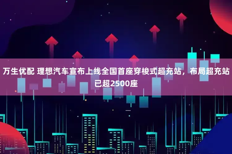 万生优配 理想汽车宣布上线全国首座穿梭式超充站，布局超充站已超2500座
