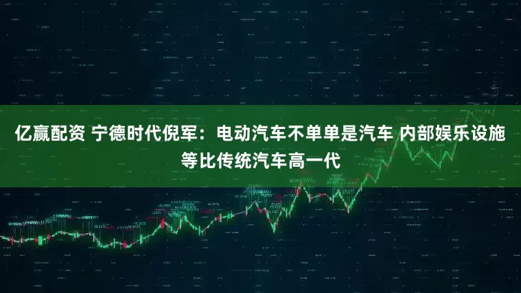 亿赢配资 宁德时代倪军：电动汽车不单单是汽车 内部娱乐设施等比传统汽车高一代