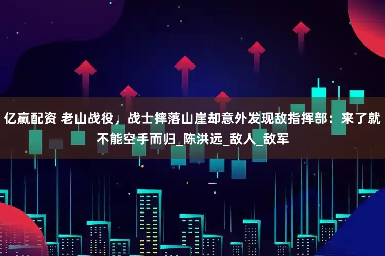 亿赢配资 老山战役，战士摔落山崖却意外发现敌指挥部：来了就不能空手而归_陈洪远_敌人_敌军