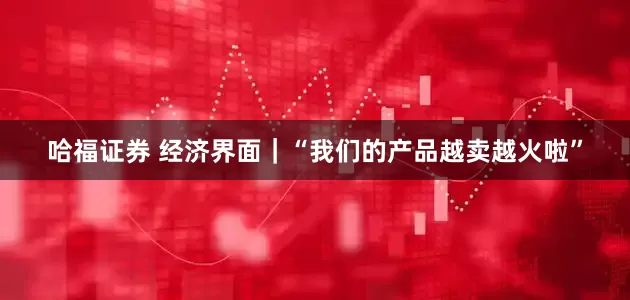 哈福证券 经济界面｜“我们的产品越卖越火啦”
