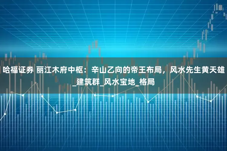 哈福证券 丽江木府中枢：辛山乙向的帝王布局，风水先生黄天雄_建筑群_风水宝地_格局
