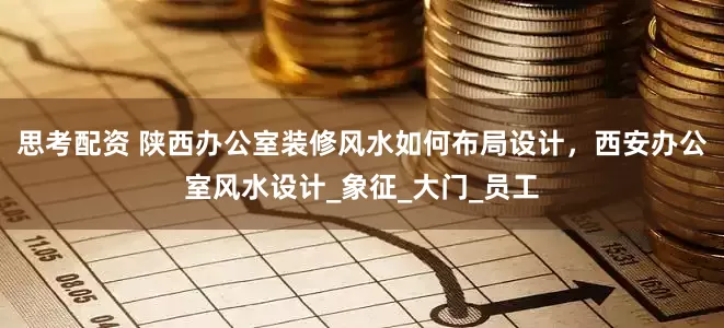 思考配资 陕西办公室装修风水如何布局设计，西安办公室风水设计_象征_大门_员工