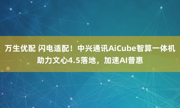 万生优配 闪电适配！中兴通讯AiCube智算一体机助力文心4.5落地，加速AI普惠