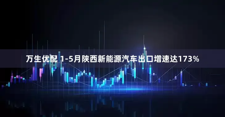 万生优配 1-5月陕西新能源汽车出口增速达173%