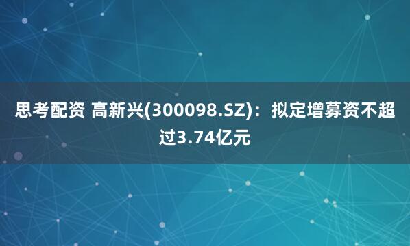 思考配资 高新兴(300098.SZ)：拟定增募资不超过3.74亿元