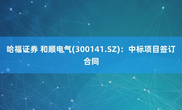 哈福证券 和顺电气(300141.SZ)：中标项目签订合同