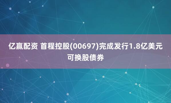 亿赢配资 首程控股(00697)完成发行1.8亿美元可换股债券