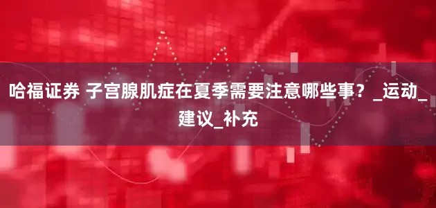 哈福证券 子宫腺肌症在夏季需要注意哪些事？_运动_建议_补充