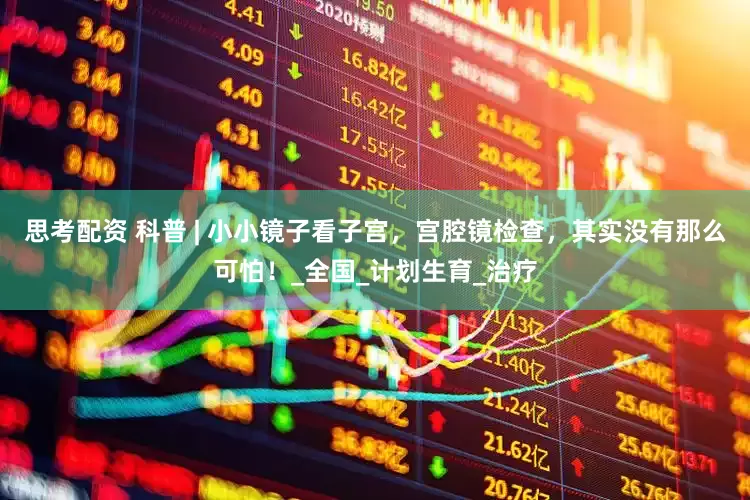 思考配资 科普 | 小小镜子看子宫，宫腔镜检查，其实没有那么可怕！_全国_计划生育_治疗