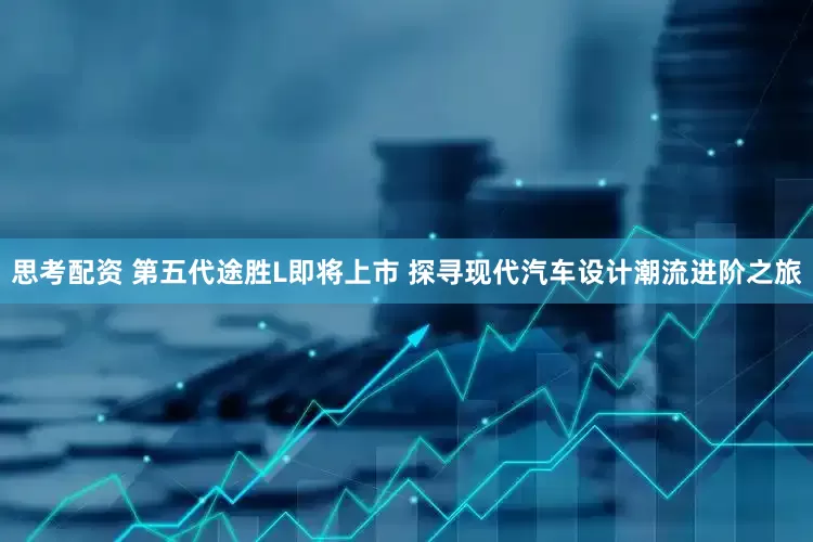 思考配资 第五代途胜L即将上市 探寻现代汽车设计潮流进阶之旅