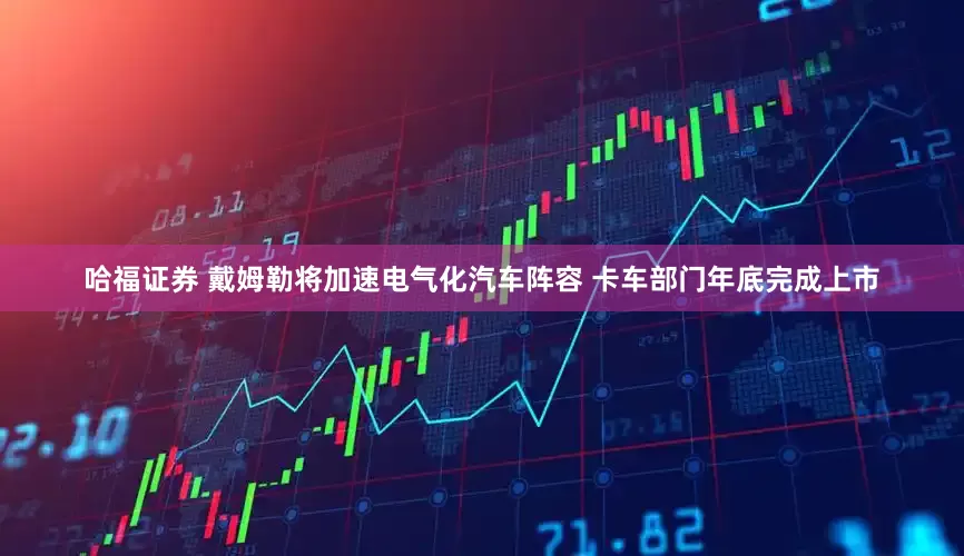 哈福证券 戴姆勒将加速电气化汽车阵容 卡车部门年底完成上市