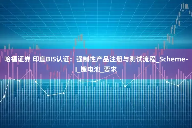 哈福证券 印度BIS认证：强制性产品注册与测试流程_Scheme-I_锂电池_要求