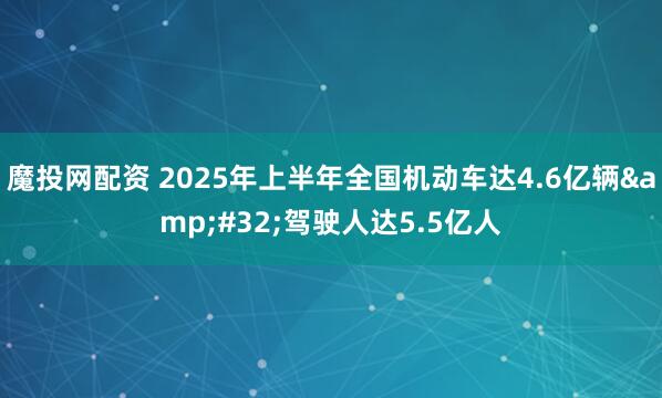 魔投网配资 2025年上半年全国机动车达4.6亿辆&#32;驾驶人达5.5亿人