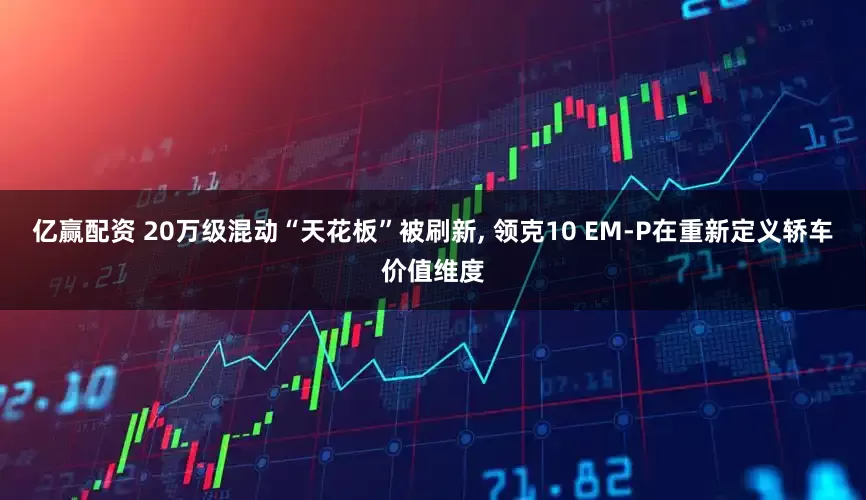 亿赢配资 20万级混动“天花板”被刷新, 领克10 EM-P在重新定义轿车价值维度