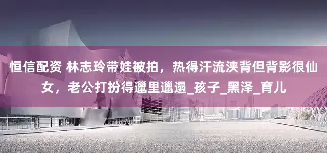 恒信配资 林志玲带娃被拍，热得汗流浃背但背影很仙女，老公打扮得邋里邋遢_孩子_黑泽_育儿
