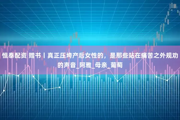 恒泰配资 赠书丨真正压垮产后女性的，是那些站在痛苦之外规劝的声音_阿雅_母亲_葡萄