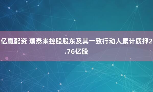 亿赢配资 璞泰来控股股东及其一致行动人累计质押2.76亿股