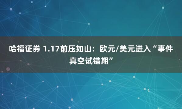 哈福证券 1.17前压如山：欧元/美元进入“事件真空试错期”