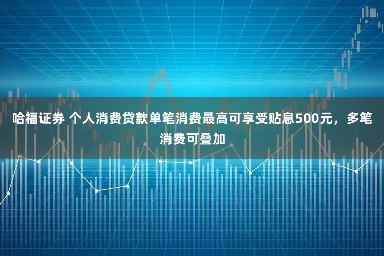 哈福证券 个人消费贷款单笔消费最高可享受贴息500元，多笔消费可叠加