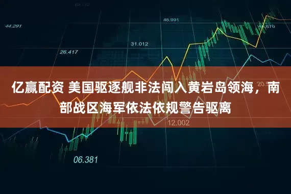 亿赢配资 美国驱逐舰非法闯入黄岩岛领海，南部战区海军依法依规警告驱离