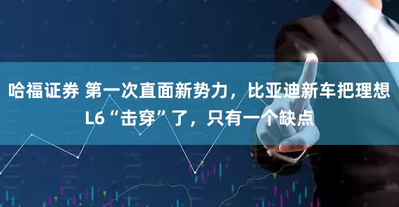 哈福证券 第一次直面新势力，比亚迪新车把理想L6“击穿”了，只有一个缺点