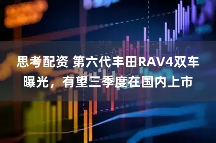 思考配资 第六代丰田RAV4双车曝光，有望三季度在国内上市