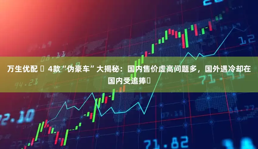 万生优配 ​4款“伪豪车”大揭秘：国内售价虚高问题多，国外遇冷却在国内受追捧​