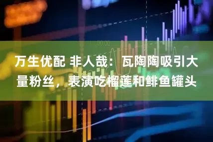 万生优配 非人哉：瓦陶陶吸引大量粉丝，表演吃榴莲和鲱鱼罐头