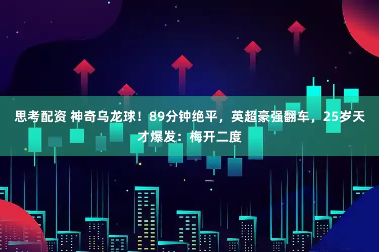 思考配资 神奇乌龙球！89分钟绝平，英超豪强翻车，25岁天才爆发：梅开二度