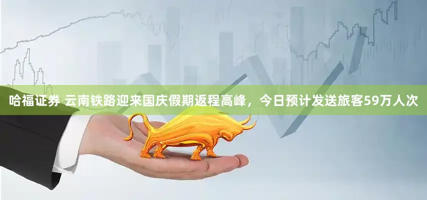 哈福证券 云南铁路迎来国庆假期返程高峰，今日预计发送旅客59万人次