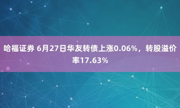 哈福证券 6月27日华友转债上涨0.06%,转股溢价率17.63%