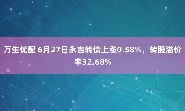 万生优配 6月27日永吉转债上涨0.58%,转股溢价率32.68%