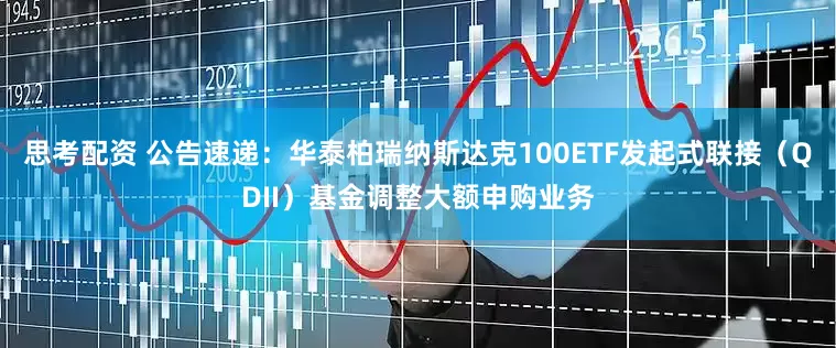 思考配资 公告速递:华泰柏瑞纳斯达克100ETF发起式联接(QDII)基金调整大额申购业务