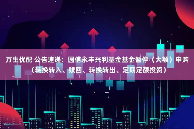 万生优配 公告速递:圆信永丰兴利基金基金暂停(大额)申购(转换转入、赎回、转换转出、定期定额投资)