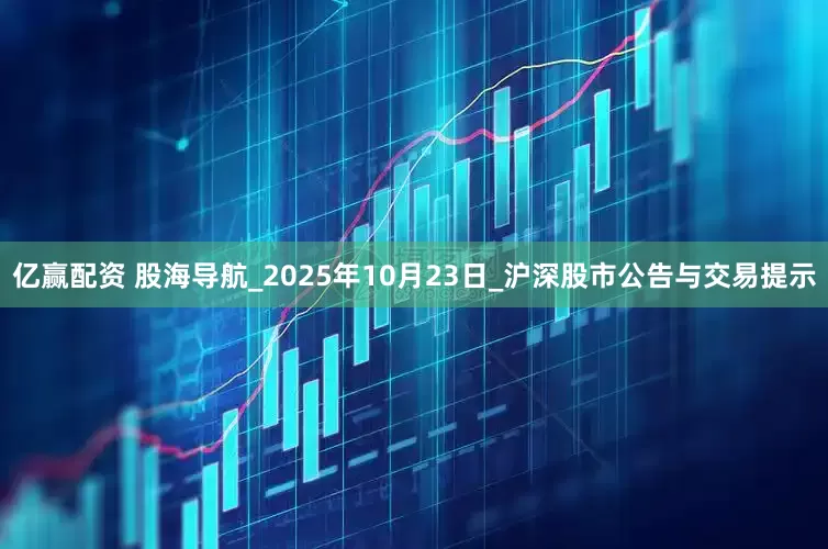 亿赢配资 股海导航_2025年10月23日_沪深股市公告与交易提示
