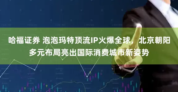 哈福证券 泡泡玛特顶流IP火爆全球，北京朝阳多元布局亮出国际消费城市新姿势
