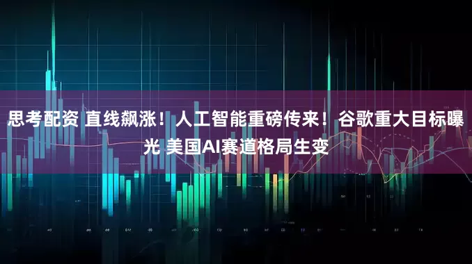 思考配资 直线飙涨！人工智能重磅传来！谷歌重大目标曝光 美国AI赛道格局生变
