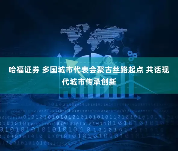 哈福证券 多国城市代表会聚古丝路起点 共话现代城市传承创新