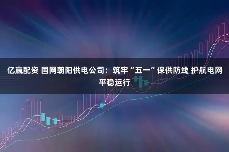 亿赢配资 国网朝阳供电公司：筑牢“五一”保供防线 护航电网平稳运行