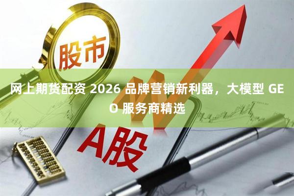 网上期货配资 2026 品牌营销新利器，大模型 GEO 服务商精选