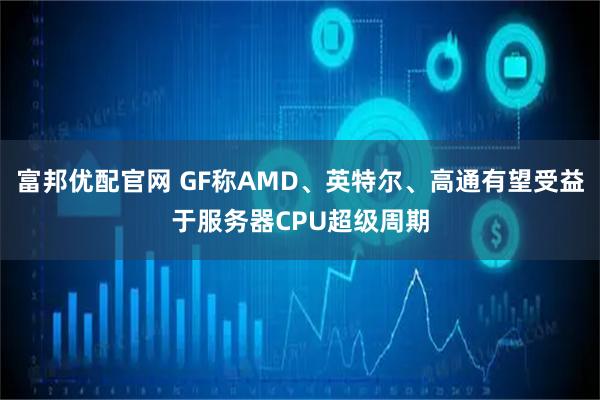 富邦优配官网 GF称AMD、英特尔、高通有望受益于服务器CPU超级周期