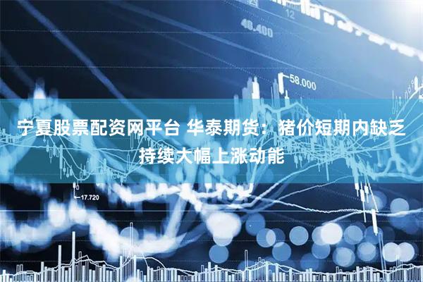 宁夏股票配资网平台 华泰期货：猪价短期内缺乏持续大幅上涨动能