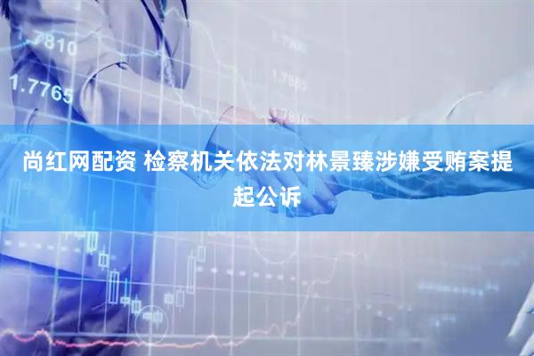尚红网配资 检察机关依法对林景臻涉嫌受贿案提起公诉